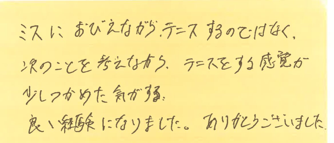 ミスにおびえながらテニスをするのではなく、次のことを考えながらテニスをする感覚が少し掴めた気がする。良い経験になりました。ありがとうございました。