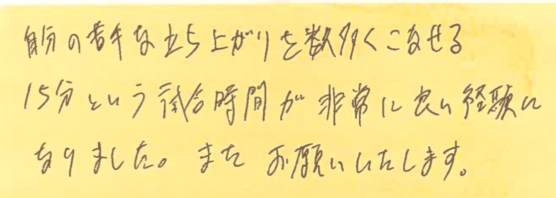 自分の苦手な立ち上がりを数多くこなせる。15分という試合時間が非常に良い経験になりました。またお願いいたします。