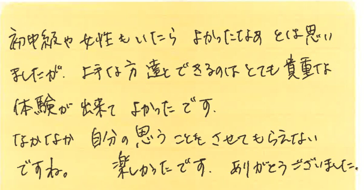 初中級や女性もいたらよかったなぁとは思いましたが、上手な方達とできるのはとても貴重な体験が出来てよかったです。
なかなか自分の思うことをさせてもらえないですね。 楽しかったです。ありがとうございました。