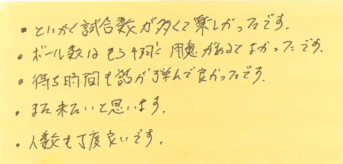 ・とにかく試合数が多くてたのしかったです。・ボール数はもう4球用意があると良かったです。・待ち時間も話が弾んで良かったです。・また来たいと思います。・人数も丁度良いです。
