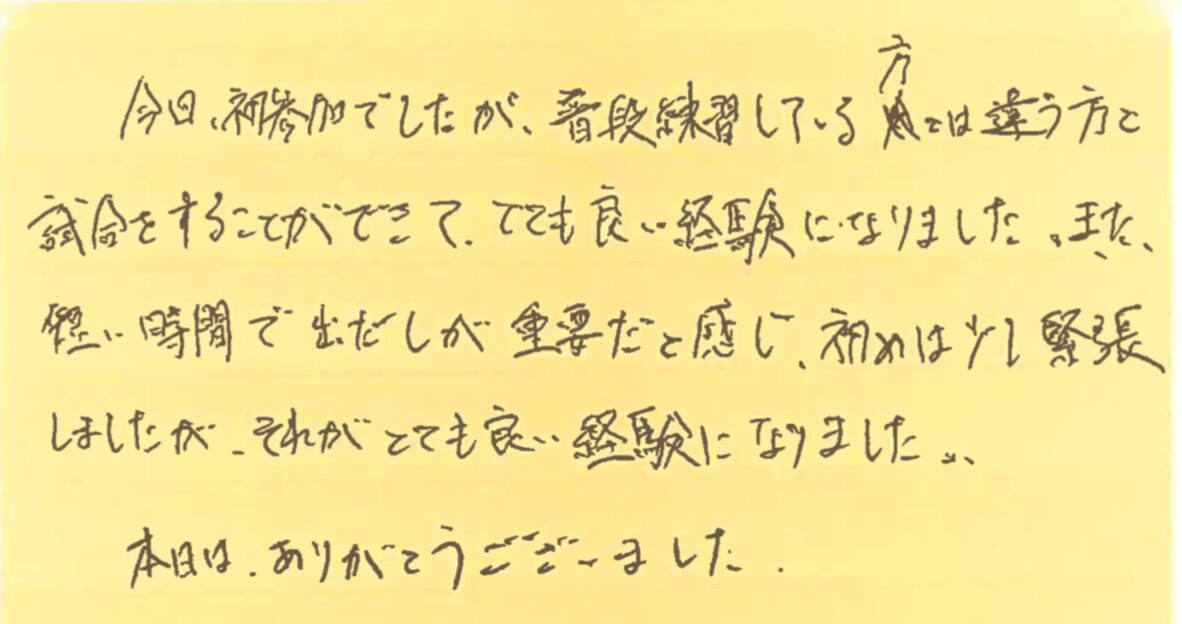 今日初参加でしたが、普段練習している方とは違う方と試合をすることができて、とても良い経験になりました。また、短い時間で出だしが重要だと感じ、初めは少し緊張しましたが、それがとても良い経験になりました。本日は、ありがとうございました。