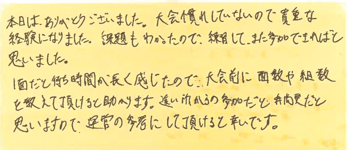 本日は、ありがとうございました。大会慣れしていないので貴重な経験になりました。課題もわかったので、練習してまた参加できればと思いました。
1面だと待ち時間が長く感じたので、大会前に面数や組数を教えて頂けると助かります。遠い所からの参加だと尚更だと思いますので、運営の参考にして頂けると幸いです。