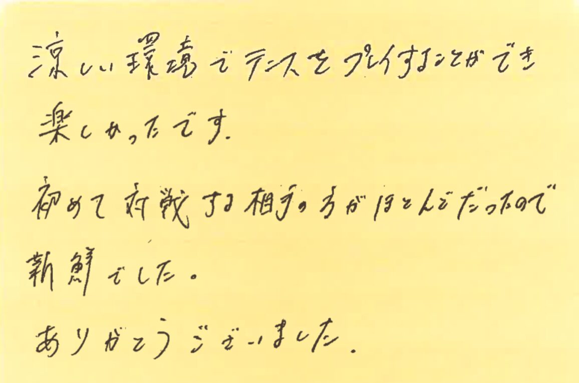 涼しい環境でテニスをプレイすることができ楽しかったです。初めて対戦する相手の方がほとんどだったので新鮮でした。ありがとうございました。