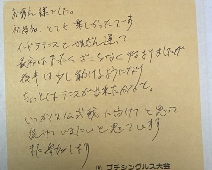 お疲れ様でした。初参加、とても楽しかったです。インドアテニスとぜんぜん違って、最初はまったくぎこちなく始まりましたが、後半は少し動けるようになり、ちょっとはテニスができたかなと。いつかは公式戦に向けてと思って続けていきたいと思っています。また参加します。