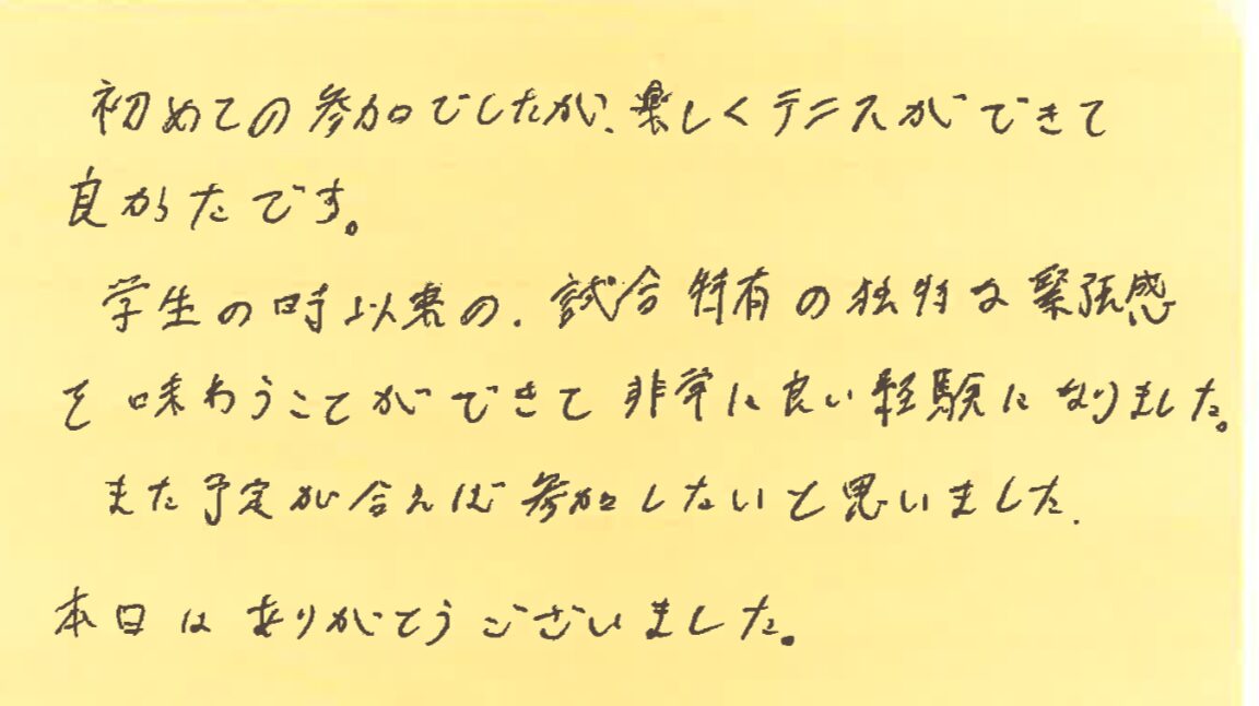 初めての参加でしたが、楽しくテニスができて良かったです。学生の時以来の試合特有の独特な緊張感を味わうことができて非常に良い経験になりました。また予定が合えば参加したいと思いました。本日はありがとうございました。