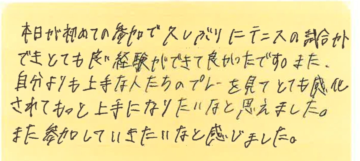 本日が初めての参加で久しぶりにテニスの試合ができとても良い経験ができて良かったです。また自分よりも上手な人たちのプレーを見てとても感化されてもっと上手になりたいなと思えました。また参加していきたいなと感じました。
