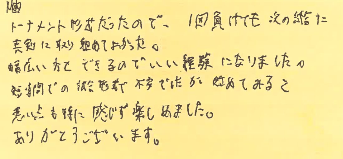 トーナメント形式だったので、１回負けても次の試合に真剣に取り組めて良かった。幅広い方とできるのでいい経験になりました。短時間での試合形式で不安でしたが、初めてみると悪い点も特に感じず楽しめました。ありがとうございます。