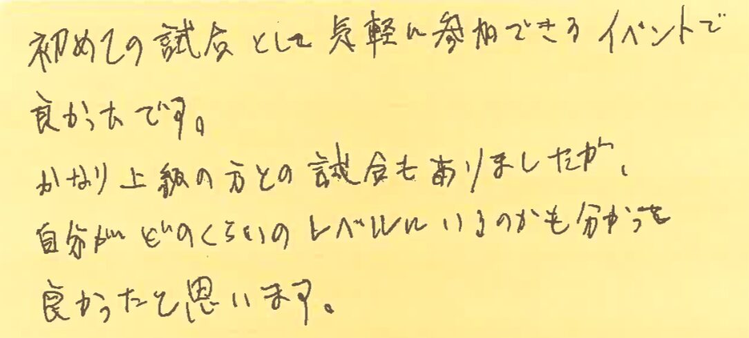 初めての試合として気軽に参加できるイベントで良かったです。かなり上級の方との試合もありましたが、自分がどのくらいのレベルにいるのかも分かって良かったと思います。