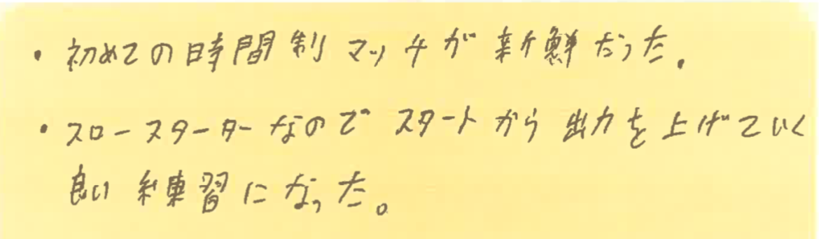 ・初めての時間制マッチが新鮮だった。
・スロースターターなので、スタートから出力を上げていく良い練習になった。