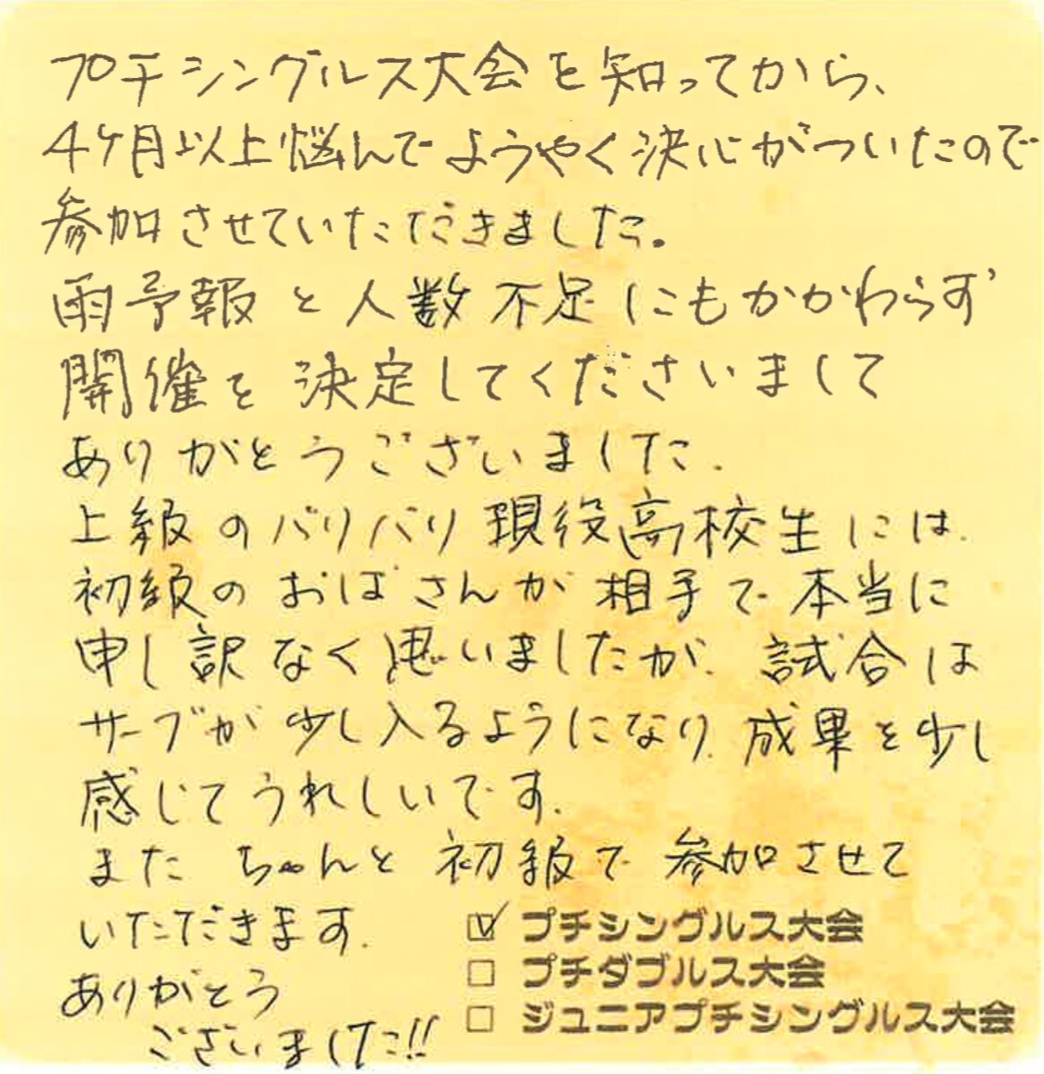 プチシングルス大会を知ってから、4ヶ月以上悩んでようやく決心がついたので参加させていただきました。
雨予報と人数不足にもかかわらず開催を決定してくださいまして、ありがとうございました。
上級のバリバリ現役高校生には初級のおばさんが相手で本当に申し訳なく思いましたが、試合はサーブが少し入るようになり、成果を少し感じてうれしいです。
また ちゃんと初級で参加させていただきます。ありがとうございました!!