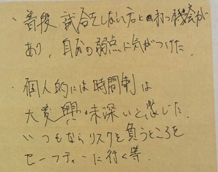 ・普段試合をしない方と打つ機会があり、自分の弱点に気がつけた。
・個人的には時間制は大変興味不快と感じた。いつもならリスクを負うところをセーフティーに行く等。